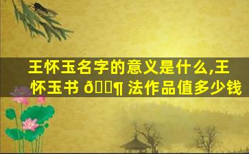 王怀玉名字的意义是什么,王怀玉书 🐶 法作品值多少钱